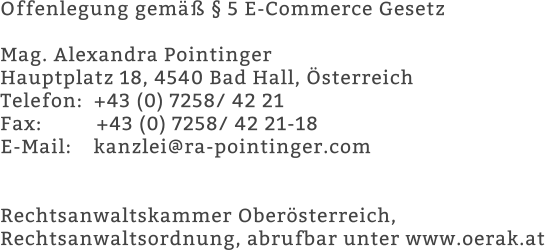 Offenlegung gemäß § 5 E-Commerce Gesetz   Mag. Alexandra Pointinger  Hauptplatz 18, 4540 Bad Hall, Österreich  Telefon:  +43 (0) 7258/ 42 21  Fax:          +43 (0) 7258/ 42 21-18  E-Mail:    kanzlei@ra-pointinger.com    Rechtsanwaltskammer Oberösterreich,  Rechtsanwaltsordnung, abrufbar unter www.oerak.at